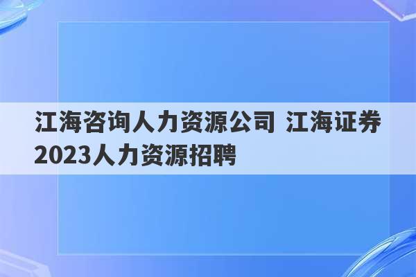 江海咨询人力资源公司 江海证券2023人力资源招聘