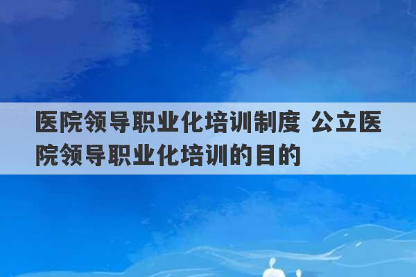 医院领导职业化培训制度 公立医院领导职业化培训的目的