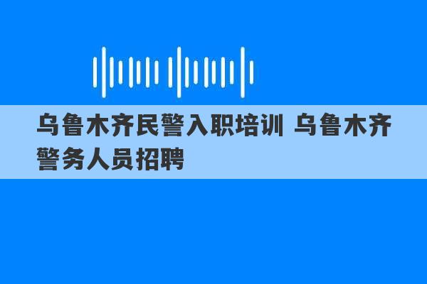 乌鲁木齐民警入职培训 乌鲁木齐警务人员招聘