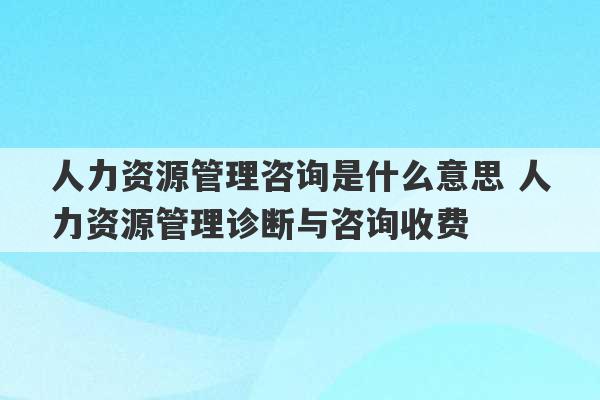 人力资源管理咨询是什么意思 人力资源管理诊断与咨询收费