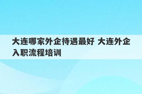 大连哪家外企待遇最好 大连外企入职流程培训