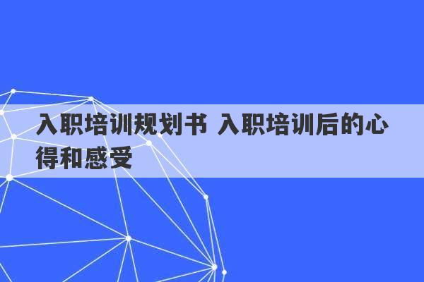 入职培训规划书 入职培训后的心得和感受