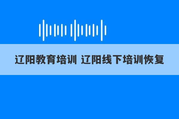 辽阳教育培训 辽阳线下培训恢复