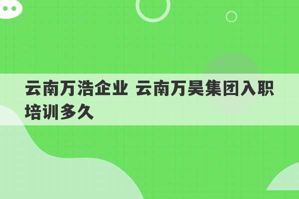 云南万浩企业 云南万昊集团入职培训多久