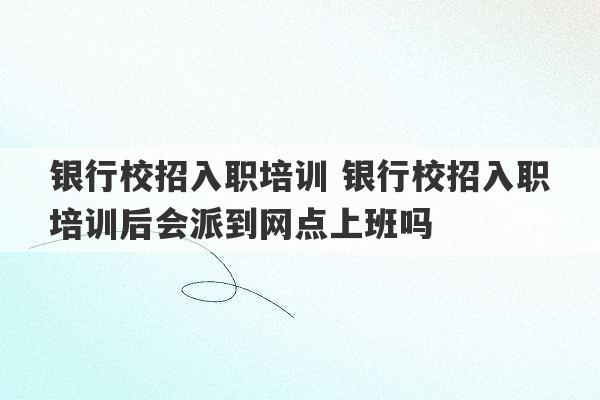 银行校招入职培训 银行校招入职培训后会派到网点上班吗