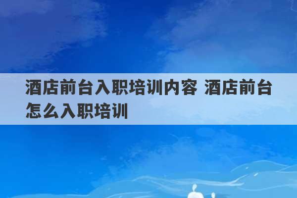 酒店前台入职培训内容 酒店前台怎么入职培训