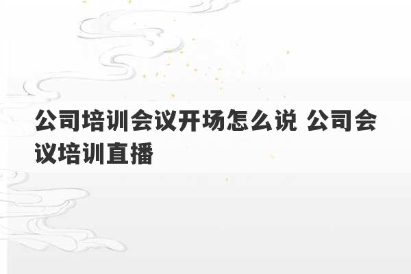 公司培训会议开场怎么说 公司会议培训直播