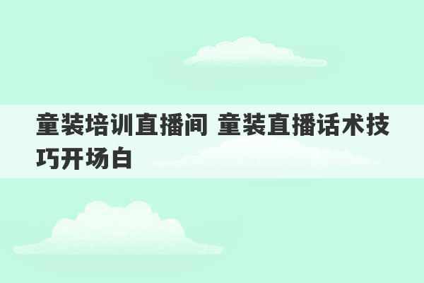 童装培训直播间 童装直播话术技巧开场白