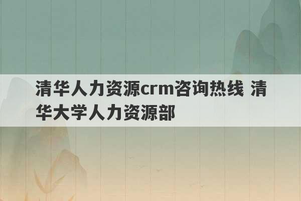 清华人力资源crm咨询热线 清华大学人力资源部