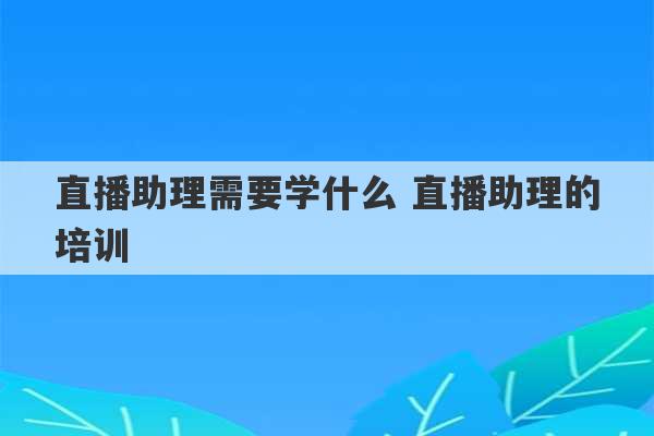 直播助理需要学什么 直播助理的培训