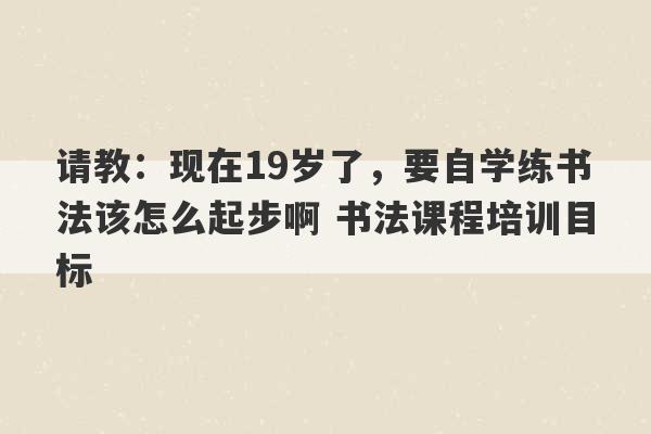 请教：现在19岁了，要自学练书法该怎么起步啊 书法课程培训目标