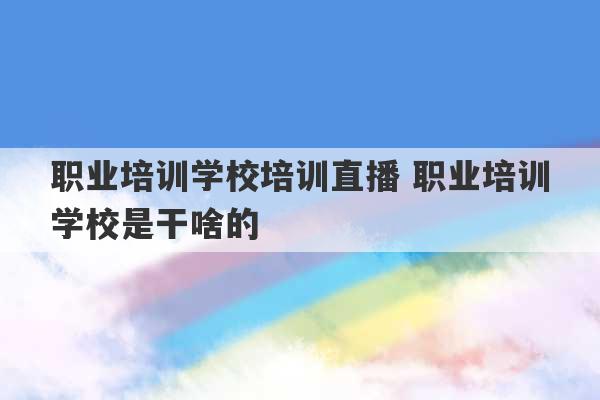 职业培训学校培训直播 职业培训学校是干啥的