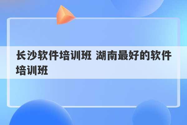 长沙软件培训班 湖南最好的软件培训班