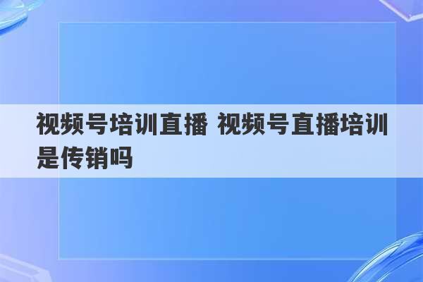 视频号培训直播 视频号直播培训是传销吗