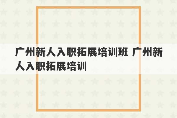 广州新人入职拓展培训班 广州新人入职拓展培训