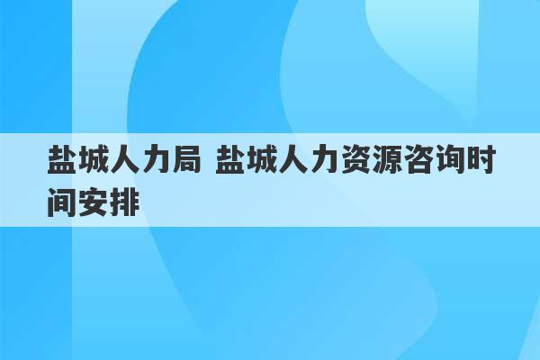 盐城人力局 盐城人力资源咨询时间安排