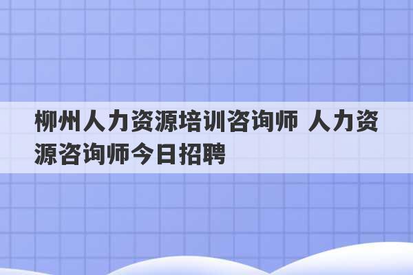 柳州人力资源培训咨询师 人力资源咨询师今日招聘