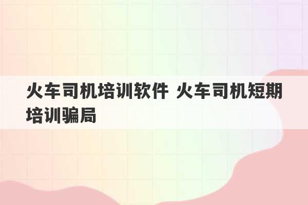 火车司机培训软件 火车司机短期培训骗局