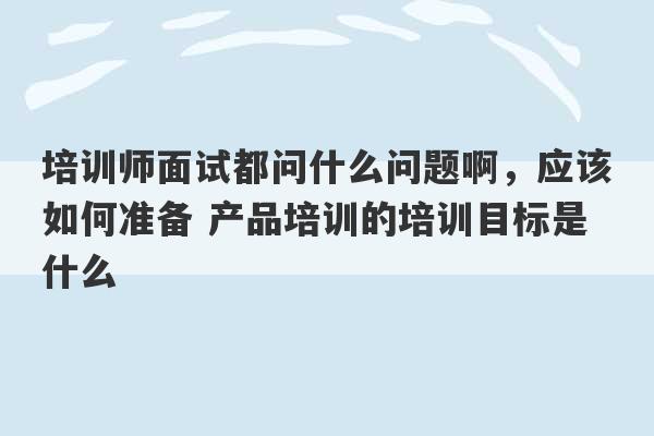 培训师面试都问什么问题啊，应该如何准备 产品培训的培训目标是什么