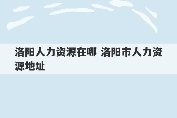 洛阳人力资源在哪 洛阳市人力资源地址