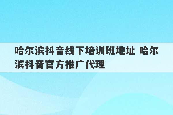 哈尔滨抖音线下培训班地址 哈尔滨抖音官方推广代理