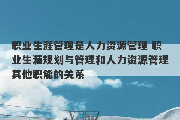 职业生涯管理是人力资源管理 职业生涯规划与管理和人力资源管理其他职能的关系