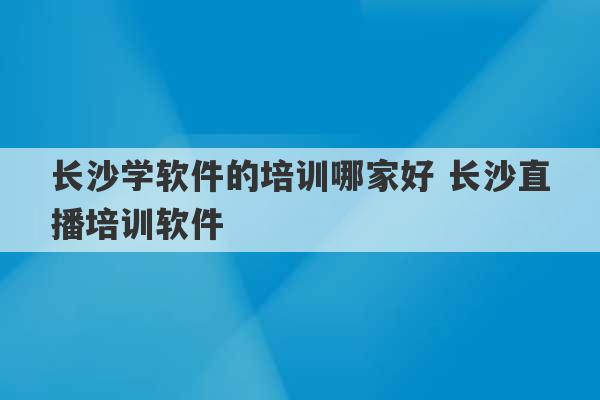 长沙学软件的培训哪家好 长沙直播培训软件