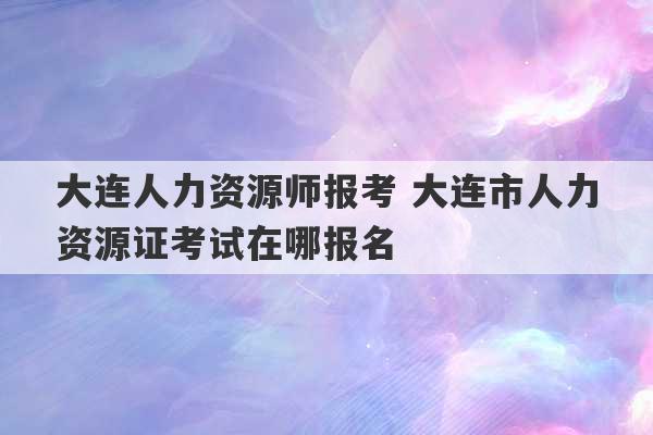 大连人力资源师报考 大连市人力资源证考试在哪报名