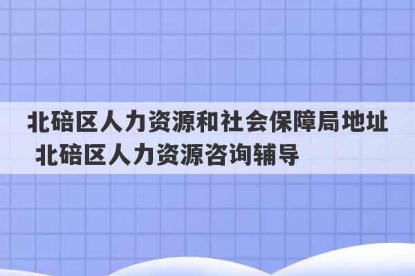 北碚区人力资源和社会保障局地址 北碚区人力资源咨询辅导