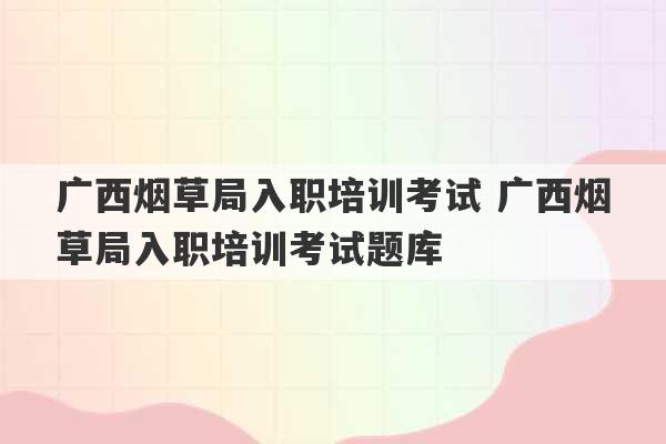 广西烟草局入职培训考试 广西烟草局入职培训考试题库