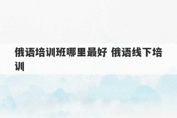 俄语培训班哪里最好 俄语线下培训