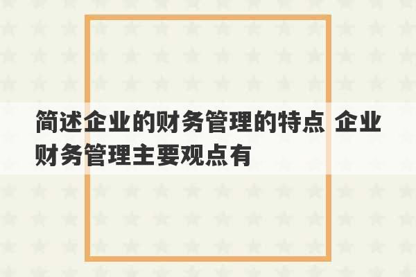 简述企业的财务管理的特点 企业财务管理主要观点有