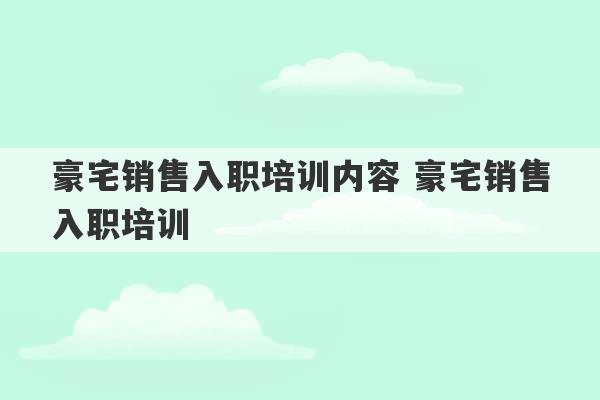 豪宅销售入职培训内容 豪宅销售入职培训