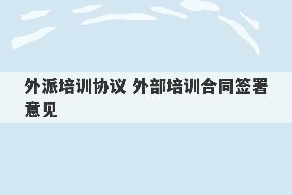 外派培训协议 外部培训合同签署意见