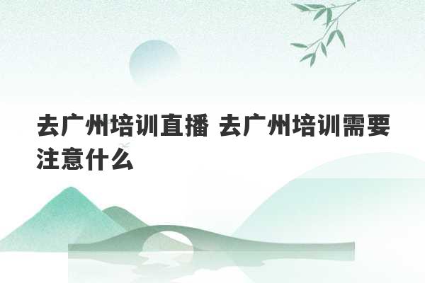 去广州培训直播 去广州培训需要注意什么