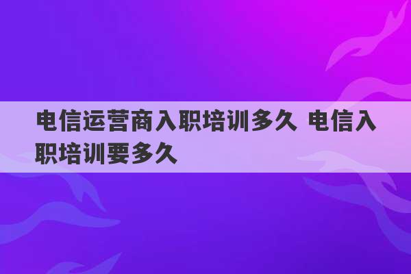 电信运营商入职培训多久 电信入职培训要多久