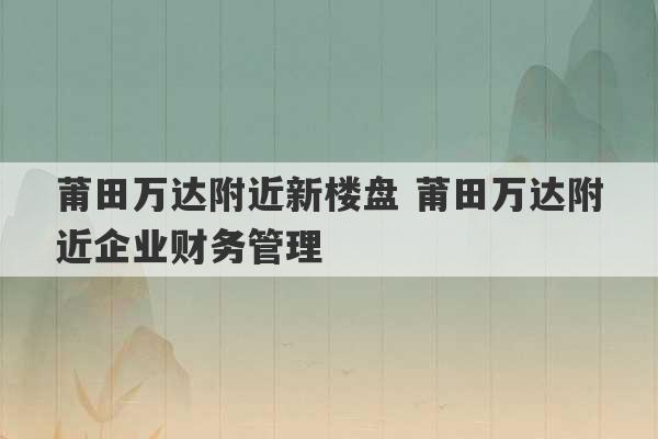 莆田万达附近新楼盘 莆田万达附近企业财务管理