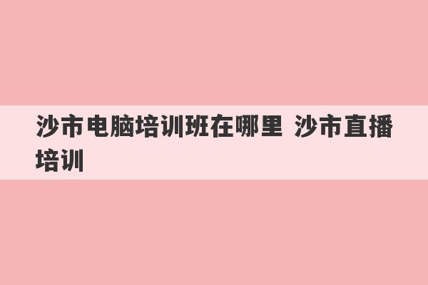 沙市电脑培训班在哪里 沙市直播培训