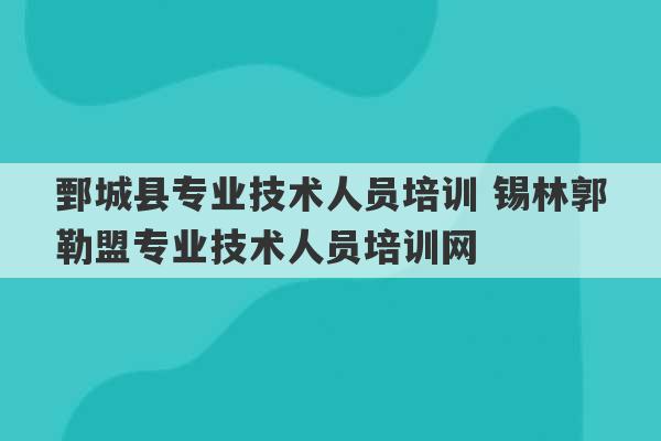 鄄城县专业技术人员培训 锡林郭勒盟专业技术人员培训网