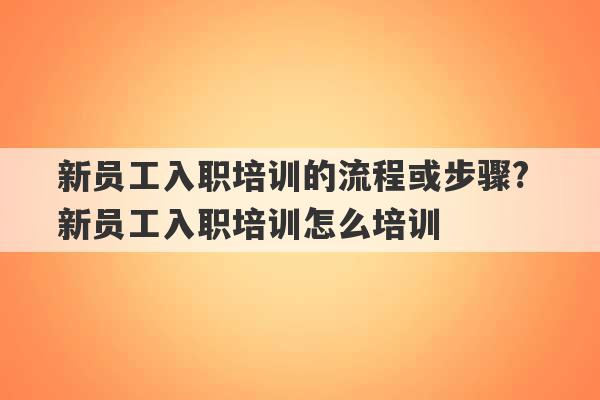 新员工入职培训的流程或步骤? 新员工入职培训怎么培训