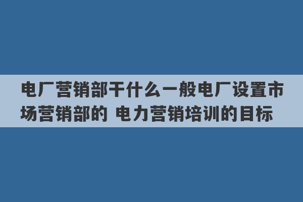 电厂营销部干什么一般电厂设置市场营销部的 电力营销培训的目标