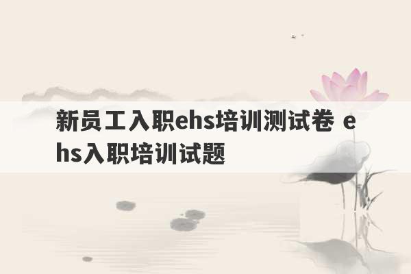 新员工入职ehs培训测试卷 ehs入职培训试题