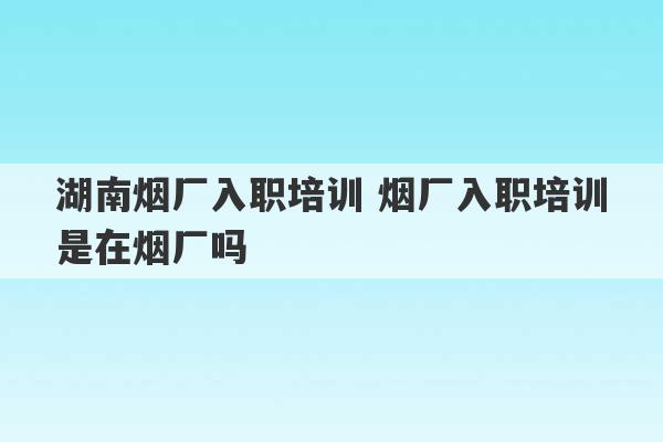 湖南烟厂入职培训 烟厂入职培训是在烟厂吗