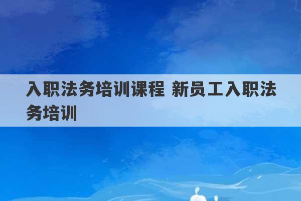 入职法务培训课程 新员工入职法务培训