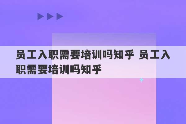 员工入职需要培训吗知乎 员工入职需要培训吗知乎