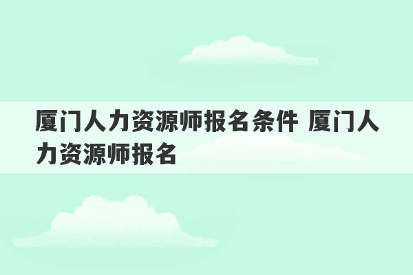 厦门人力资源师报名条件 厦门人力资源师报名