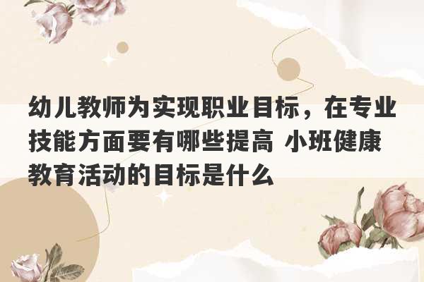 幼儿教师为实现职业目标，在专业技能方面要有哪些提高 小班健康教育活动的目标是什么