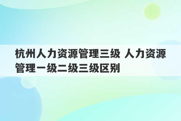 杭州人力资源管理三级 人力资源管理一级二级三级区别