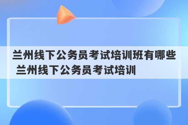 兰州线下公务员考试培训班有哪些 兰州线下公务员考试培训