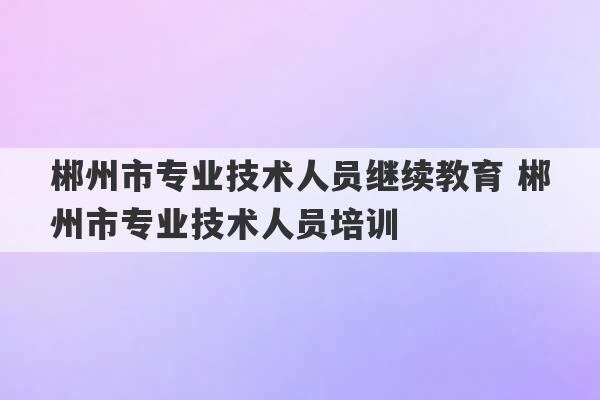 郴州市专业技术人员继续教育 郴州市专业技术人员培训